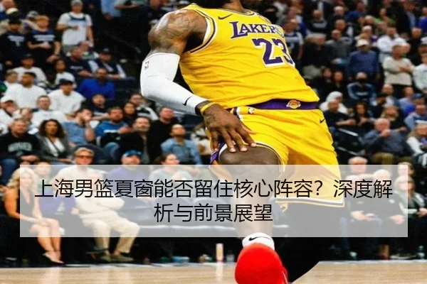 上海男篮夏窗能否留住核心阵容？深度解析与前景展望
