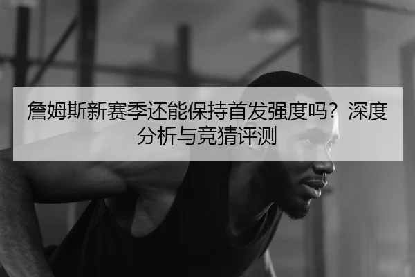 詹姆斯新赛季还能保持首发强度吗？深度分析与竞猜评测